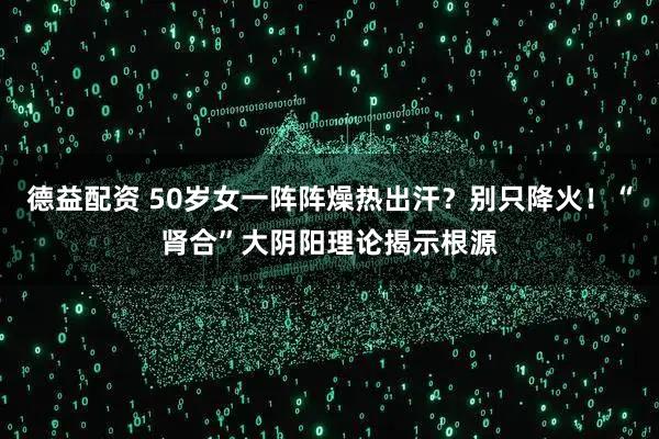 德益配资 50岁女一阵阵燥热出汗?别只降火!“肾合”大阴阳理论揭示根源