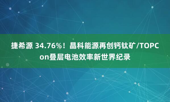 捷希源 34.76%!晶科能源再创钙钛矿/TOPCon叠层电池效率新世界纪录