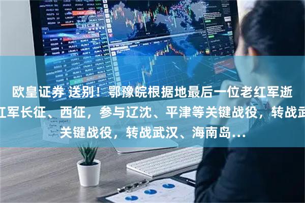 欧皇证券 送别！鄂豫皖根据地最后一位老红军逝世，他参加过红军长征、西征，参与辽沈、平津等关键战役，转战武汉、海南岛…