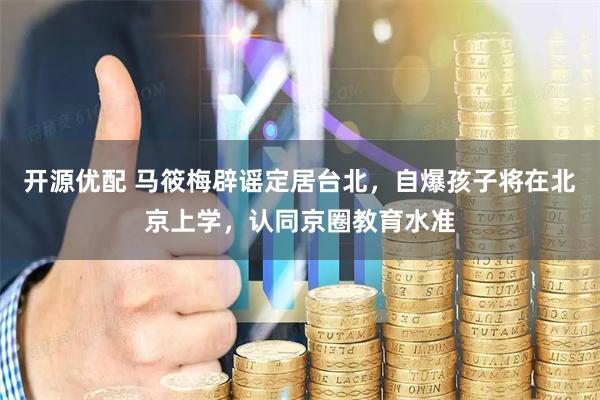 开源优配 马筱梅辟谣定居台北，自爆孩子将在北京上学，认同京圈教育水准