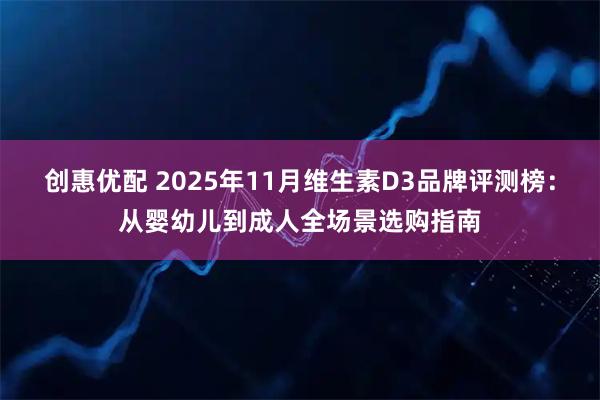 创惠优配 2025年11月维生素D3品牌评测榜：从婴幼儿到成人全场景选购指南