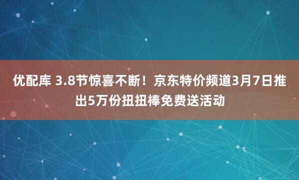 优配库 3.8节惊喜不断！京东特价频道3月7日推出5万份扭扭棒免费送活动