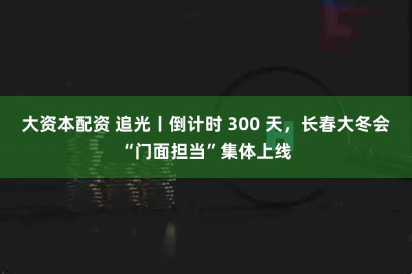 大资本配资 追光丨倒计时 300 天，长春大冬会“门面担当”集体上线