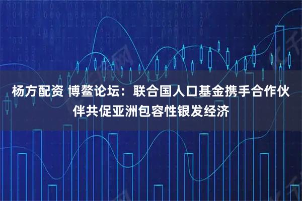 杨方配资 博鳌论坛：联合国人口基金携手合作伙伴共促亚洲包容性银发经济