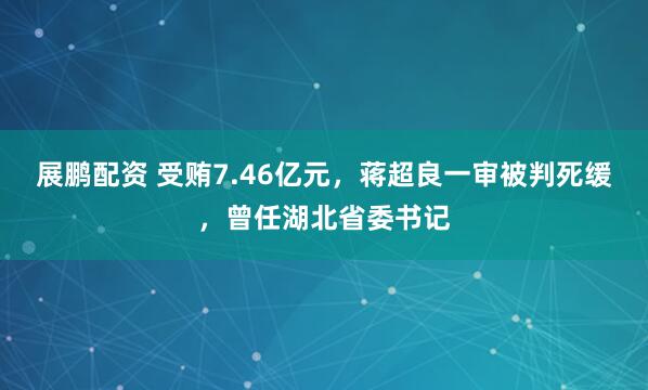 展鹏配资 受贿7.46亿元，蒋超良一审被判死缓，曾任湖北省委书记